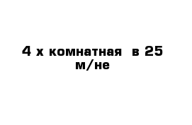 4-х комнатная  в 25 м/не